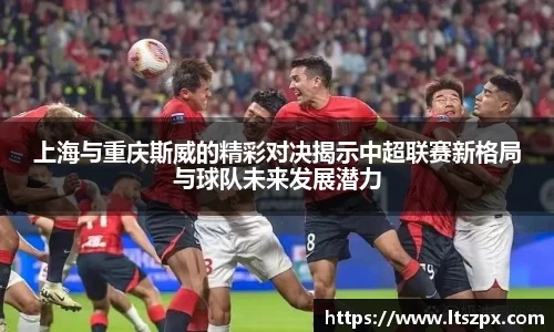上海与重庆斯威的精彩对决揭示中超联赛新格局与球队未来发展潜力